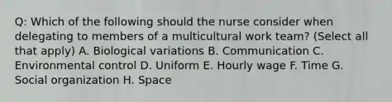 Q: Which of the following should the nurse consider when delegating to members of a multicultural work team? (Select all that apply) A. Biological variations B. Communication C. Environmental control D. Uniform E. Hourly wage F. Time G. Social organization H. Space