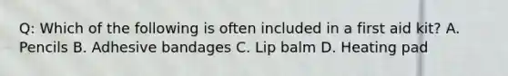 Q: Which of the following is often included in a first aid kit? A. Pencils B. Adhesive bandages C. Lip balm D. Heating pad