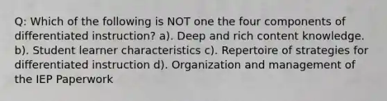 Q: Which of the following is NOT one the four components of differentiated instruction? a). Deep and rich content knowledge. b). Student learner characteristics c). Repertoire of strategies for differentiated instruction d). Organization and management of the IEP Paperwork