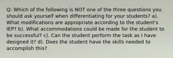 Q: Which of the following is NOT one of the three questions you should ask yourself when differentiating for your students? a). What modifications are appropriate according to the student's IEP? b). What accommodations could be made for the student to be successful? c). Can the student perform the task as I have designed it? d). Does the student have the skills needed to accomplish this?