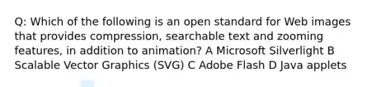 Q: Which of the following is an open standard for Web images that provides compression, searchable text and zooming features, in addition to animation? A Microsoft Silverlight B Scalable Vector Graphics (SVG) C Adobe Flash D Java applets