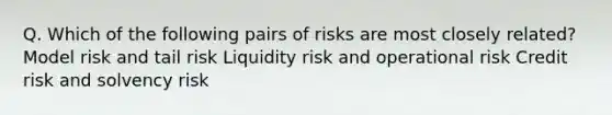 Q. Which of the following pairs of risks are most closely related? Model risk and tail risk Liquidity risk and operational risk Credit risk and solvency risk