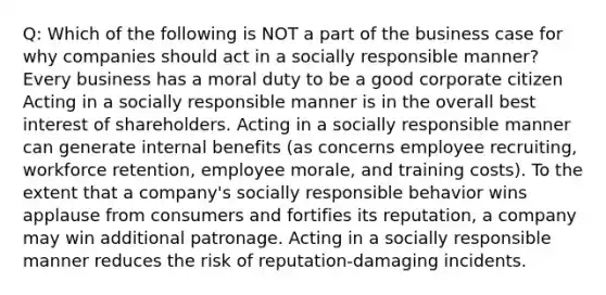 Q: Which of the following is NOT a part of the business case for why companies should act in a socially responsible manner? Every business has a moral duty to be a good corporate citizen Acting in a socially responsible manner is in the overall best interest of shareholders. Acting in a socially responsible manner can generate internal benefits (as concerns employee recruiting, workforce retention, employee morale, and training costs). To the extent that a company's socially responsible behavior wins applause from consumers and fortifies its reputation, a company may win additional patronage. Acting in a socially responsible manner reduces the risk of reputation-damaging incidents.