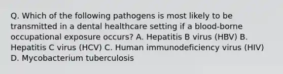 Q. Which of the following pathogens is most likely to be transmitted in a dental healthcare setting if a blood-borne occupational exposure occurs? A. Hepatitis B virus (HBV) B. Hepatitis C virus (HCV) C. Human immunodeficiency virus (HIV) D. Mycobacterium tuberculosis