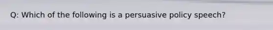 Q: Which of the following is a persuasive policy speech?