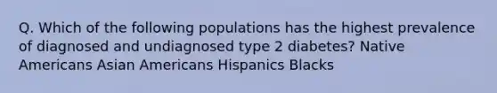 Q. Which of the following populations has the highest prevalence of diagnosed and undiagnosed type 2 diabetes? Native Americans Asian Americans Hispanics Blacks