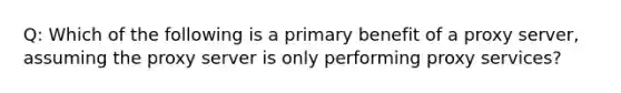 Q: Which of the following is a primary benefit of a proxy server, assuming the proxy server is only performing proxy services?