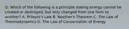 Q: Which of the following is a principle stating energy cannot be created or destroyed, but only changed from one form to another? A. Prilepin's Law B. Noether's Theorem C. The Law of Thermodynamics D. The Law of Conservation of Energy