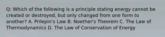 Q: Which of the following is a principle stating energy cannot be created or destroyed, but only changed from one form to another? A. Prilepin's Law B. Noether's Theorem C. The Law of Thermodynamics D. The Law of Conservation of Energy