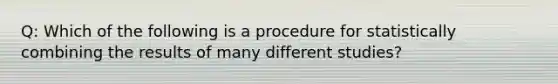 Q: Which of the following is a procedure for statistically combining the results of many different studies?