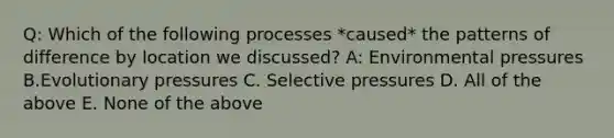 Q: Which of the following processes *caused* the patterns of difference by location we discussed? A: Environmental pressures B.Evolutionary pressures C. Selective pressures D. All of the above E. None of the above