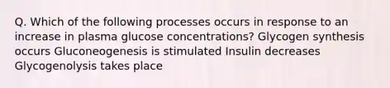 Q. Which of the following processes occurs in response to an increase in plasma glucose concentrations? Glycogen synthesis occurs Gluconeogenesis is stimulated Insulin decreases Glycogenolysis takes place