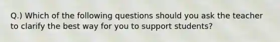 Q.) Which of the following questions should you ask the teacher to clarify the best way for you to support students?