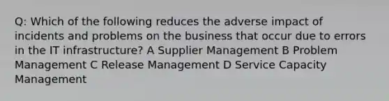 Q: Which of the following reduces the adverse impact of incidents and problems on the business that occur due to errors in the IT infrastructure? A Supplier Management B Problem Management C Release Management D Service Capacity Management