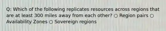 Q: Which of the following replicates resources across regions that are at least 300 miles away from each other? ○ Region pairs ○ Availability Zones ○ Sovereign regions