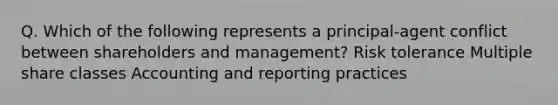 Q. Which of the following represents a principal-agent conflict between shareholders and management? Risk tolerance Multiple share classes Accounting and reporting practices