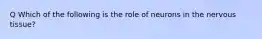 Q Which of the following is the role of neurons in the nervous tissue?