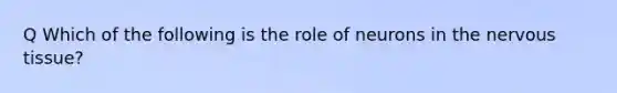 Q Which of the following is the role of neurons in the nervous tissue?