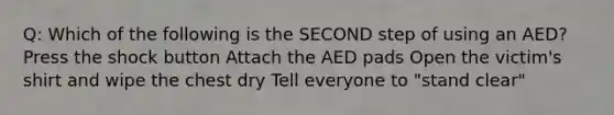 Q: Which of the following is the SECOND step of using an AED? Press the shock button Attach the AED pads Open the victim's shirt and wipe the chest dry Tell everyone to "stand clear"