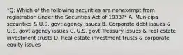 *Q: Which of the following securities are nonexempt from registration under the Securities Act of 1933?* A. Municipal securities & U.S. govt agency issues B. Corporate debt issues & U.S. govt agency issues C. U.S. govt Treasury issues & real estate investment trusts D. Real estate investment trusts & corporate equity issues