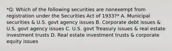 *Q: Which of the following securities are nonexempt from registration under the Securities Act of 1933?* A. Municipal securities & U.S. govt agency issues B. Corporate debt issues & U.S. govt agency issues C. U.S. govt Treasury issues & real estate investment trusts D. Real estate investment trusts & corporate equity issues