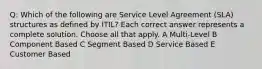 Q: Which of the following are Service Level Agreement (SLA) structures as defined by ITIL? Each correct answer represents a complete solution. Choose all that apply. A Multi-Level B Component Based C Segment Based D Service Based E Customer Based