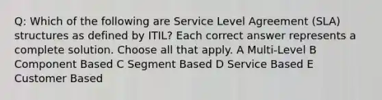 Q: Which of the following are Service Level Agreement (SLA) structures as defined by ITIL? Each correct answer represents a complete solution. Choose all that apply. A Multi-Level B Component Based C Segment Based D Service Based E Customer Based