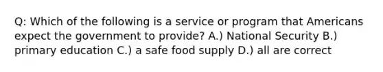 Q: Which of the following is a service or program that Americans expect the government to provide? A.) National Security B.) primary education C.) a safe food supply D.) all are correct