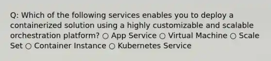 Q: Which of the following services enables you to deploy a containerized solution using a highly customizable and scalable orchestration platform? ○ App Service ○ Virtual Machine ○ Scale Set ○ Container Instance ○ Kubernetes Service