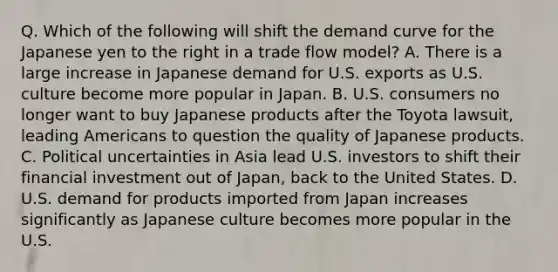 Q. Which of the following will shift the demand curve for the Japanese yen to the right in a trade flow model? A. There is a large increase in Japanese demand for U.S. exports as U.S. culture become more popular in Japan. B. U.S. consumers no longer want to buy Japanese products after the Toyota lawsuit, leading Americans to question the quality of Japanese products. C. Political uncertainties in Asia lead U.S. investors to shift their financial investment out of Japan, back to the United States. D. U.S. demand for products imported from Japan increases significantly as Japanese culture becomes more popular in the U.S.