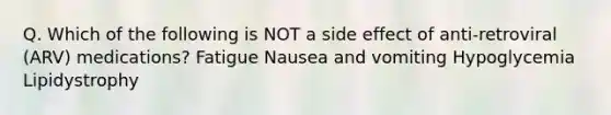 Q. Which of the following is NOT a side effect of anti-retroviral (ARV) medications? Fatigue Nausea and vomiting Hypoglycemia Lipidystrophy
