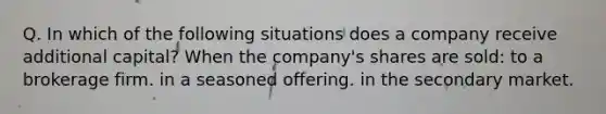 Q. In which of the following situations does a company receive additional capital? When the company's shares are sold: to a brokerage firm. in a seasoned offering. in the secondary market.