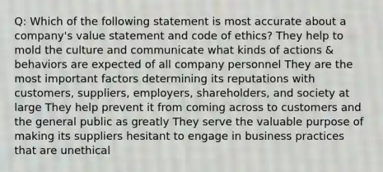 Q: Which of the following statement is most accurate about a company's value statement and code of ethics? They help to mold the culture and communicate what kinds of actions & behaviors are expected of all company personnel They are the most important factors determining its reputations with customers, suppliers, employers, shareholders, and society at large They help prevent it from coming across to customers and the general public as greatly They serve the valuable purpose of making its suppliers hesitant to engage in business practices that are unethical