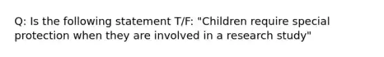 Q: Is the following statement T/F: "Children require special protection when they are involved in a research study"