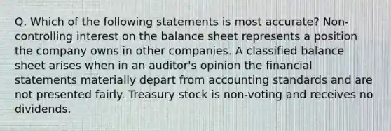 Q. Which of the following statements is most accurate? Non-controlling interest on the balance sheet represents a position the company owns in other companies. A classified balance sheet arises when in an auditor's opinion the financial statements materially depart from accounting standards and are not presented fairly. Treasury stock is non-voting and receives no dividends.