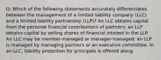 Q: Which of the following statements accurately differentiates between the management of a limited liability company (LLC) and a limited liability partnership (LLP)? An LLC obtains capital from the personal financial contributions of partners; an LLP obtains capital by selling shares of financial interest in the LLP. An LLC may be member-managed or manager-managed; an LLP is managed by managing partners or an executive committee. In an LLC, liability protection for principals is offered along