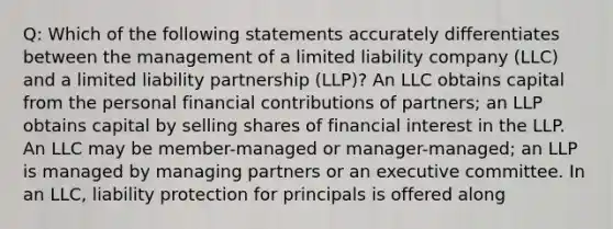 Q: Which of the following statements accurately differentiates between the management of a limited liability company (LLC) and a limited liability partnership (LLP)? An LLC obtains capital from the personal financial contributions of partners; an LLP obtains capital by selling shares of financial interest in the LLP. An LLC may be member-managed or manager-managed; an LLP is managed by managing partners or an executive committee. In an LLC, liability protection for principals is offered along