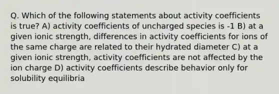 Q. Which of the following statements about activity coefficients is true? A) activity coefficients of uncharged species is -1 B) at a given ionic strength, differences in activity coefficients for ions of the same charge are related to their hydrated diameter C) at a given ionic strength, activity coefficients are not affected by the ion charge D) activity coefficients describe behavior only for solubility equilibria