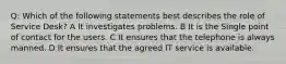 Q: Which of the following statements best describes the role of Service Desk? A It investigates problems. B It is the Single point of contact for the users. C It ensures that the telephone is always manned. D It ensures that the agreed IT service is available.