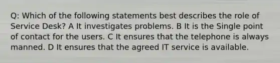 Q: Which of the following statements best describes the role of Service Desk? A It investigates problems. B It is the Single point of contact for the users. C It ensures that the telephone is always manned. D It ensures that the agreed IT service is available.