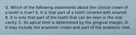 Q. Which of the following statements about the clinical crown of a tooth is true? A. It is that part of a tooth covered with enamel. B. It is only that part of the tooth that can be seen in the oral cavity. C. Its apical limit is determined by the gingival margin. D. It may include the anatomic crown and part of the anatomic root.