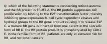 Q: which of the following statements concerning retinoblastoma and the RB protein is TRUE? A. the RB protein suppresses cell proliferation by binding to the E2F transformation factor, thereby inhibiting gene expression B. cell cycle dependent kinases add hydroxyl groups to the RB gene product causing it to release E2F C. a mutant RB gene is inherited from one parent in the sporadic form of RB D. the RB protein product is phosphorylated by CDK1 E. in the familial form of RB, patients are only at elevated risk for RB, and not other cancers