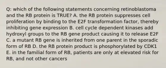 Q: which of the following statements concerning retinoblastoma and the RB protein is TRUE? A. the RB protein suppresses cell proliferation by binding to the E2F transformation factor, thereby inhibiting gene expression B. cell cycle dependent kinases add hydroxyl groups to the RB gene product causing it to release E2F C. a mutant RB gene is inherited from one parent in the sporadic form of RB D. the RB protein product is phosphorylated by CDK1 E. in the familial form of RB, patients are only at elevated risk for RB, and not other cancers