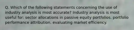 Q. Which of the following statements concerning the use of industry analysis is most accurate? Industry analysis is most useful for: sector allocations in passive equity portfolios. portfolio performance attribution. evaluating market efficiency.