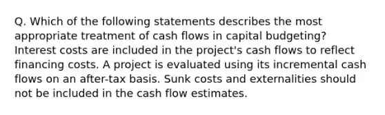 Q. Which of the following statements describes the most appropriate treatment of cash flows in capital budgeting? Interest costs are included in the project's cash flows to reflect financing costs. A project is evaluated using its incremental cash flows on an after-tax basis. Sunk costs and externalities should not be included in the cash flow estimates.