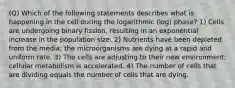 (Q) Which of the following statements describes what is happening in the cell during the logarithmic (log) phase? 1) Cells are undergoing binary fission, resulting in an exponential increase in the population size. 2) Nutrients have been depleted from the media; the microorganisms are dying at a rapid and uniform rate. 3) The cells are adjusting to their new environment; cellular metabolism is accelerated. 4) The number of cells that are dividing equals the number of cells that are dying.