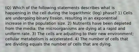 (Q) Which of the following statements describes what is happening in the cell during the logarithmic (log) phase? 1) Cells are undergoing binary fission, resulting in an exponential increase in the population size. 2) Nutrients have been depleted from the media; the microorganisms are dying at a rapid and uniform rate. 3) The cells are adjusting to their new environment; cellular metabolism is accelerated. 4) The number of cells that are dividing equals the number of cells that are dying.