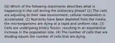 (Q) Which of the following statements describes what is happening in the cell during the stationary phase? (1) The cells are adjusting to their new environment; cellular metabolism is accelerated. (2) Nutrients have been depleted from the media; the microorganisms are dying at a rapid and uniform rate. (3) Cells are undergoing binary fission, resulting in an exponential increase in the population size. (4) The number of cells that are dividing equals the number of cells that are dying.