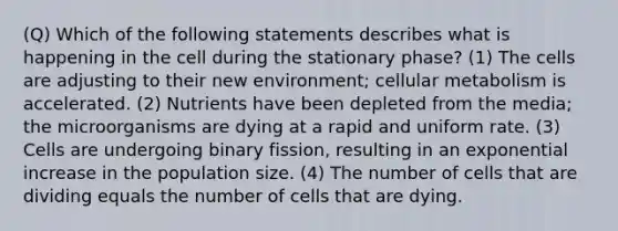 (Q) Which of the following statements describes what is happening in the cell during the stationary phase? (1) The cells are adjusting to their new environment; cellular metabolism is accelerated. (2) Nutrients have been depleted from the media; the microorganisms are dying at a rapid and uniform rate. (3) Cells are undergoing binary fission, resulting in an exponential increase in the population size. (4) The number of cells that are dividing equals the number of cells that are dying.