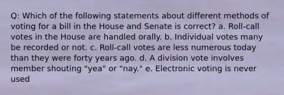 Q: Which of the following statements about different methods of voting for a bill in the House and Senate is correct? a. Roll-call votes in the House are handled orally. b. Individual votes many be recorded or not. c. Roll-call votes are less numerous today than they were forty years ago. d. A division vote involves member shouting "yea" or "nay." e. Electronic voting is never used